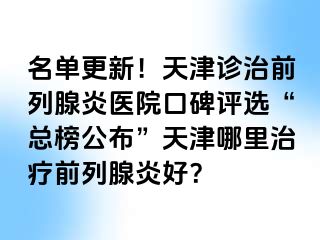 名单更新！天津诊治前列腺炎医院口碑评选“总榜公布”天津哪里治疗前列腺炎好？
