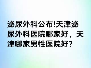 泌尿外科公布!天津泌尿外科医院哪家好，天津哪家男性医院好？