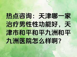 热点咨询：天津哪一家治疗男性性功能好，天津市和平和平九洲和平九洲医院怎么样啊？