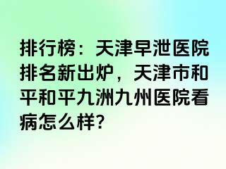 排行榜：天津早泄医院排名新出炉，天津市和平和平九洲九州医院看病怎么样?