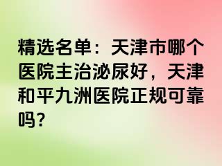 精选名单：天津市哪个医院主治泌尿好，天津和平九洲医院正规可靠吗?