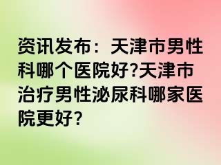 资讯发布：天津市男性科哪个医院好?天津市治疗男性泌尿科哪家医院更好？