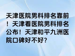 天津医院男科排名靠前！天津看医院男科排名公布！天津和平九洲医院口碑好不好？