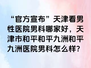 “官方宣布”天津看男性医院男科哪家好，天津市和平和平九洲和平九洲医院男科怎么样?