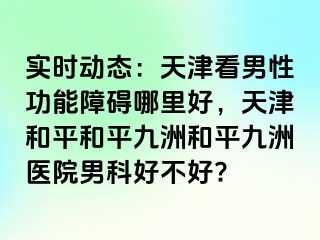 实时动态：天津看男性功能障碍哪里好，天津和平和平九洲和平九洲医院男科好不好?