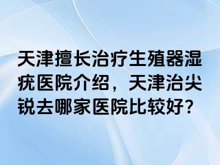 天津擅长治疗生殖器湿疣医院介绍，天津治尖锐去哪家医院比较好？