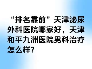 “排名靠前”天津泌尿外科医院哪家好，天津和平九洲医院男科治疗怎么样?
