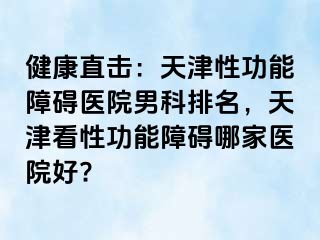 健康直击：天津性功能障碍医院男科排名，天津看性功能障碍哪家医院好?