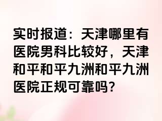 实时报道：天津哪里有医院男科比较好，天津和平和平九洲和平九洲医院正规可靠吗?