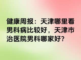 健康周报：天津哪里看男科病比较好，天津市治医院男科哪家好?