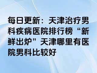 每日更新：天津治疗男科疾病医院排行榜“新鲜出炉”天津哪里有医院男科比较好