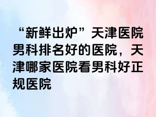 “新鲜出炉”天津医院男科排名好的医院，天津哪家医院看男科好正规医院