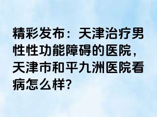 精彩发布：天津治疗男性性功能障碍的医院，天津市和平九洲医院看病怎么样?