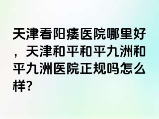天津看阳痿医院哪里好，天津和平和平九洲和平九洲医院正规吗怎么样?