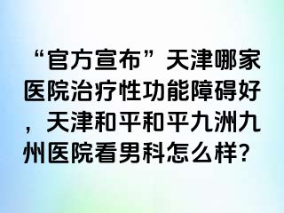 “官方宣布”天津哪家医院治疗性功能障碍好，天津和平和平九洲九州医院看男科怎么样？