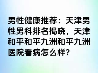 男性健康推荐：天津男性男科排名揭晓，天津和平和平九洲和平九洲医院看病怎么样？