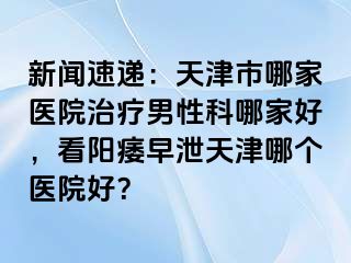 新闻速递：天津市哪家医院治疗男性科哪家好，看阳痿早泄天津哪个医院好？
