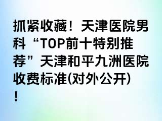 抓紧收藏！天津医院男科“TOP前十特别推荐”天津和平九洲医院收费标准(对外公开)！