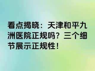 看点揭晓：天津和平九洲医院正规吗？三个细节展示正规性！