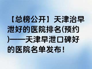 【总榜公开】天津治早泄好的医院排名(预约)——天津早泄口碑好的医院名单发布！