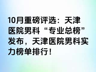 10月重磅评选：天津医院男科“专业总榜”发布，天津医院男科实力榜单排行！