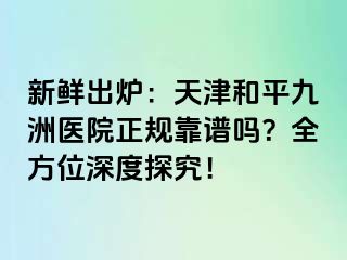 新鲜出炉：天津和平九洲医院正规靠谱吗？全方位深度探究！