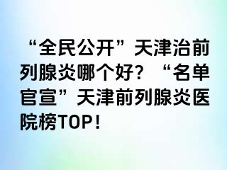 “全民公开”天津治前列腺炎哪个好？“名单官宣”天津前列腺炎医院榜TOP！