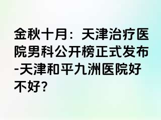 金秋十月：天津治疗医院男科公开榜正式发布-天津和平九洲医院好不好？