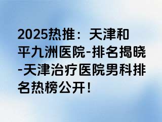 2025热推：天津和平九洲医院-排名揭晓-天津治疗医院男科排名热榜公开！