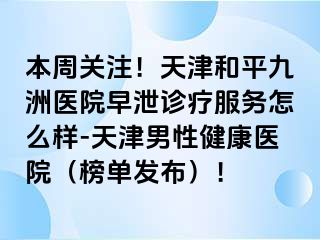本周关注！天津和平九洲医院早泄诊疗服务怎么样-天津男性健康医院（榜单发布）！