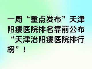 一周“重点发布”天津阳痿医院排名靠前公布“天津治阳痿医院排行榜”！
