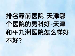 排名靠前医院-天津哪个医院的男科好-天津和平九洲医院怎么样好不好？