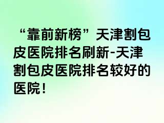 “靠前新榜”天津割包皮医院排名刷新-天津割包皮医院排名较好的医院！