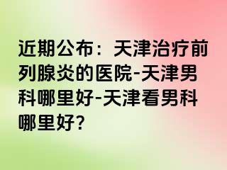 近期公布：天津治疗前列腺炎的医院-天津男科哪里好-天津看男科哪里好？