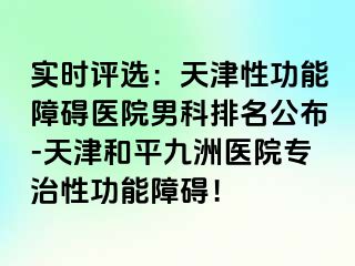 实时评选：天津性功能障碍医院男科排名公布-天津和平九洲医院专治性功能障碍！
