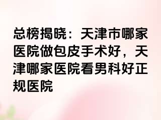 总榜揭晓：天津市哪家医院做包皮手术好，天津哪家医院看男科好正规医院