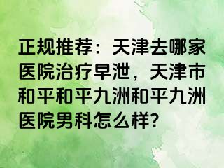 正规推荐：天津去哪家医院治疗早泄，天津市和平和平九洲和平九洲医院男科怎么样?