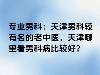专业男科：天津男科较有名的老中医，天津哪里看男科病比较好？