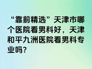 “靠前精选”天津市哪个医院看男科好，天津和平九洲医院看男科专业吗？