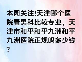 本周关注!天津哪个医院看男科比较专业，天津市和平和平九洲和平九洲医院正规吗多少钱?