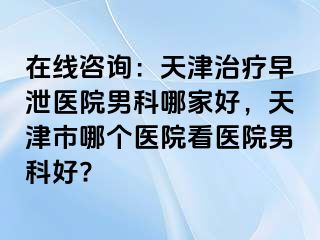 在线咨询：天津治疗早泄医院男科哪家好，天津市哪个医院看医院男科好?