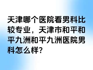 天津哪个医院看男科比较专业，天津市和平和平九洲和平九洲医院男科怎么样？