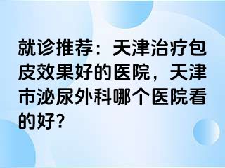 就诊推荐：天津治疗包皮效果好的医院，天津市泌尿外科哪个医院看的好?