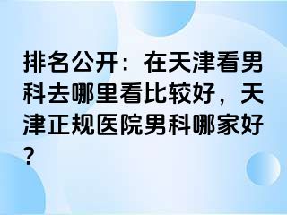 排名公开：在天津看男科去哪里看比较好，天津正规医院男科哪家好？
