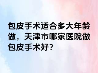 包皮手术适合多大年龄做，天津市哪家医院做包皮手术好？
