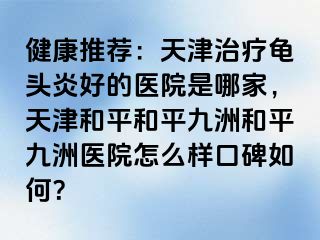 健康推荐：天津治疗龟头炎好的医院是哪家，天津和平和平九洲和平九洲医院怎么样口碑如何？