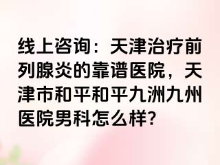 线上咨询：天津治疗前列腺炎的靠谱医院，天津市和平和平九洲九州医院男科怎么样?