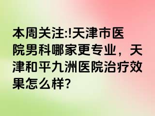 本周关注:!天津市医院男科哪家更专业,天津和平九洲医院治疗效果怎么样?