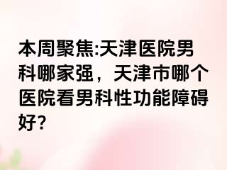 本周聚焦:天津医院男科哪家强,天津市哪个医院看男科性功能障碍好?