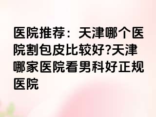 医院推荐:天津哪个医院割包皮比较好?天津哪家医院看男科好正规医院